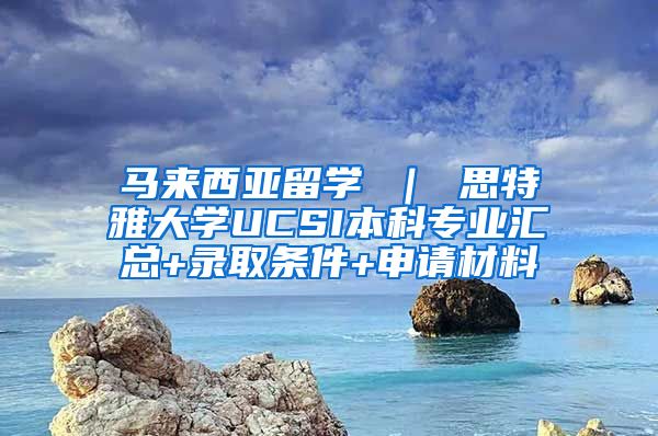 马来西亚留学 ｜ 思特雅大学UCSI本科专业汇总+录取条件+申请材料