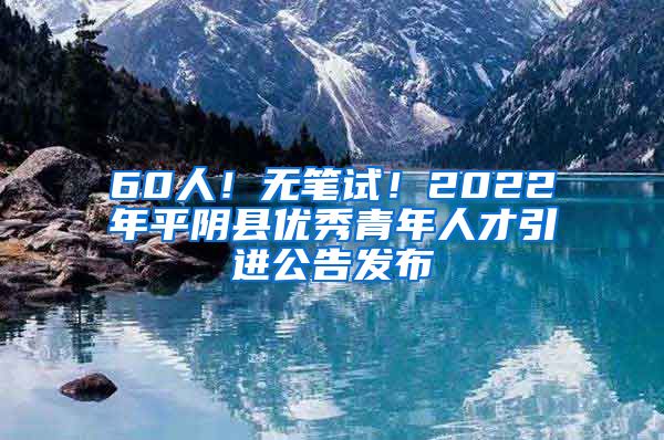 60人！无笔试！2022年平阴县优秀青年人才引进公告发布