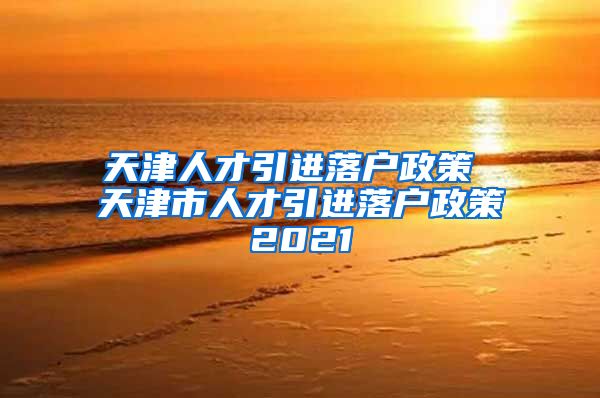 天津人才引进落户政策 天津市人才引进落户政策2021