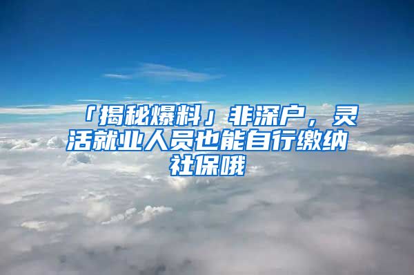 「揭秘爆料」非深户，灵活就业人员也能自行缴纳社保哦