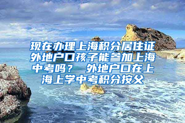 现在办理上海积分居住证外地户口孩子能参加上海中考吗？ 外地户口在上海上学中考积分按父