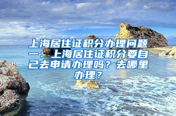 上海居住证积分办理问题一：上海居住证积分要自己去申请办理吗？去哪里办理？