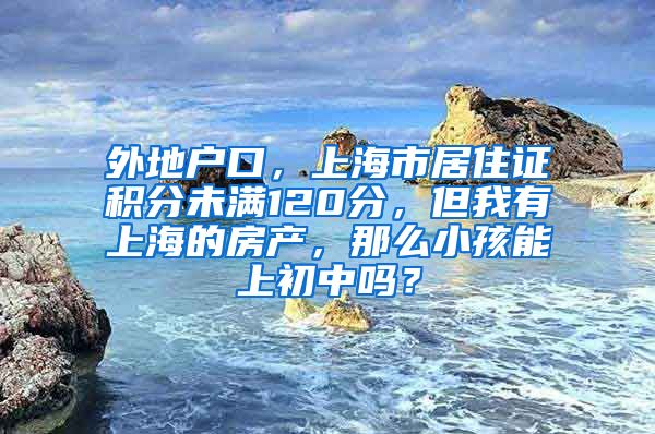 外地户口，上海市居住证积分未满120分，但我有上海的房产，那么小孩能上初中吗？