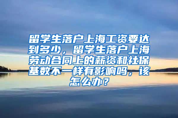 留学生落户上海工资要达到多少，留学生落户上海劳动合同上的薪资和社保基数不一样有影响吗，该怎么办？