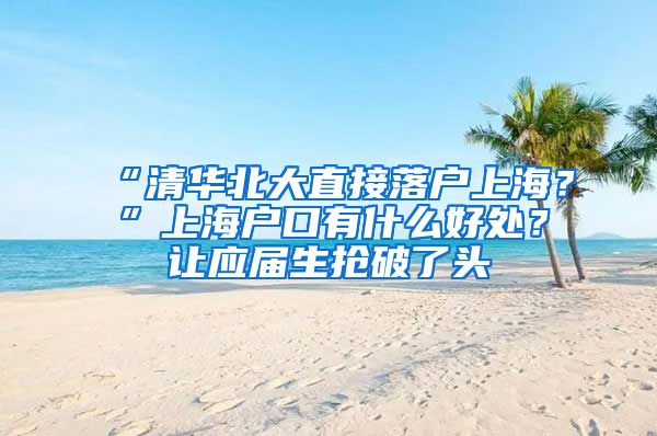 “清华北大直接落户上海？”上海户口有什么好处？让应届生抢破了头