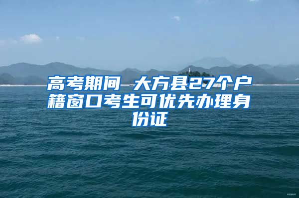 高考期间 大方县27个户籍窗口考生可优先办理身份证