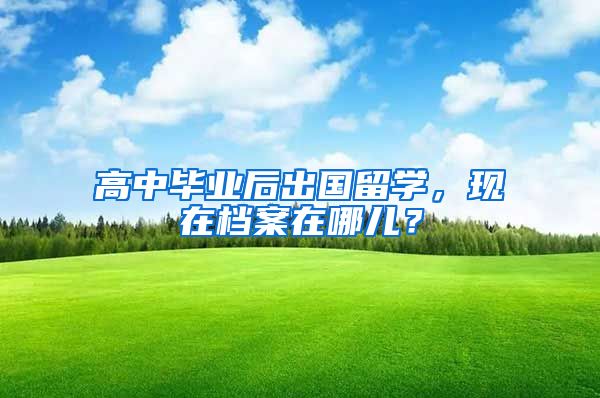 高中毕业后出国留学，现在档案在哪儿？