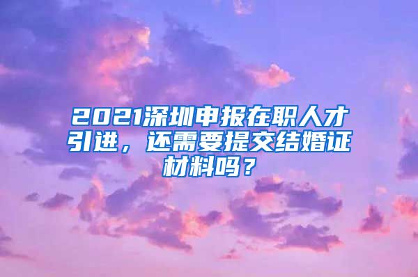 2021深圳申报在职人才引进，还需要提交结婚证材料吗？