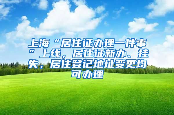 上海“居住证办理一件事”上线，居住证新办、挂失，居住登记地址变更均可办理