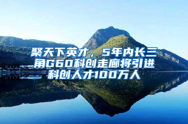 聚天下英才，5年内长三角G60科创走廊将引进科创人才100万人