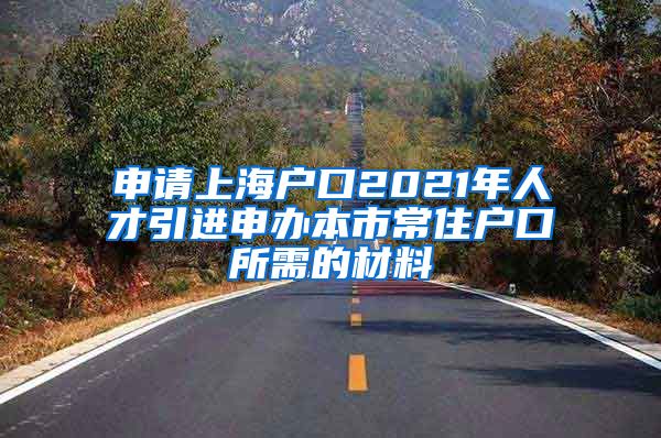 申请上海户口2021年人才引进申办本市常住户口所需的材料