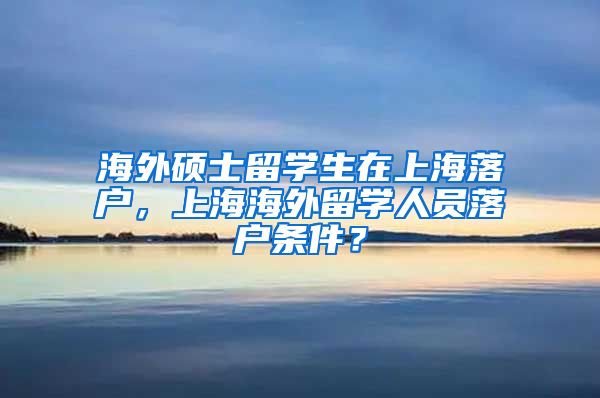 海外硕士留学生在上海落户，上海海外留学人员落户条件？