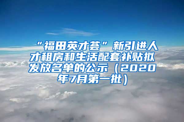 “福田英才荟”新引进人才租房和生活配套补贴拟发放名单的公示（2020年7月第一批）