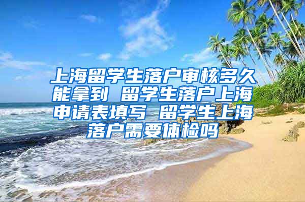 上海留学生落户审核多久能拿到 留学生落户上海申请表填写 留学生上海落户需要体检吗