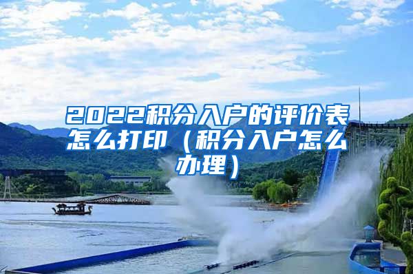 2022积分入户的评价表怎么打印（积分入户怎么办理）