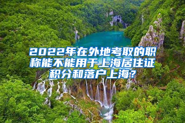 2022年在外地考取的职称能不能用于上海居住证积分和落户上海？