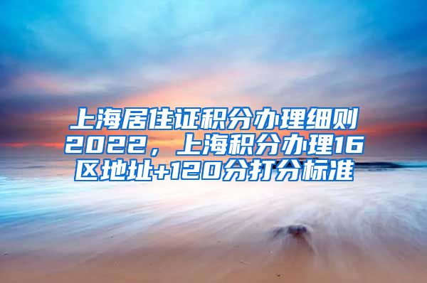 上海居住证积分办理细则2022，上海积分办理16区地址+120分打分标准