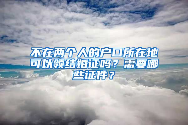 不在两个人的户口所在地可以领结婚证吗？需要哪些证件？