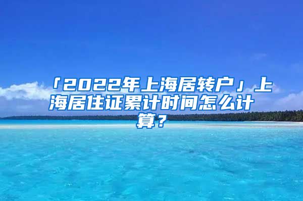 「2022年上海居转户」上海居住证累计时间怎么计算？