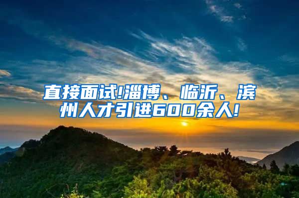 直接面试!淄博、临沂、滨州人才引进600余人!