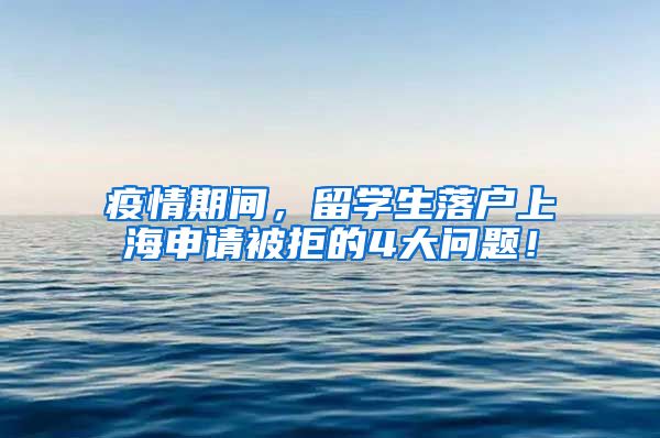 疫情期间，留学生落户上海申请被拒的4大问题！
