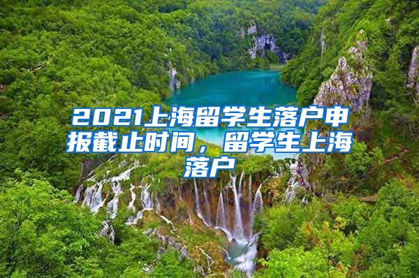 2021上海留学生落户申报截止时间，留学生上海落户