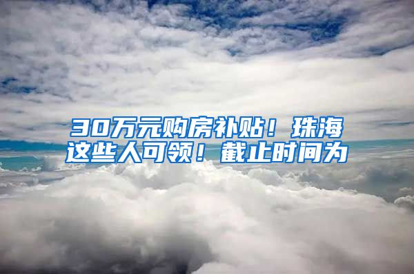 30万元购房补贴！珠海这些人可领！截止时间为→