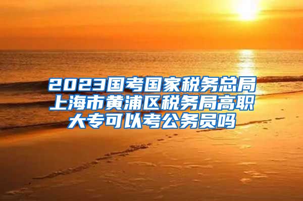 2023国考国家税务总局上海市黄浦区税务局高职大专可以考公务员吗