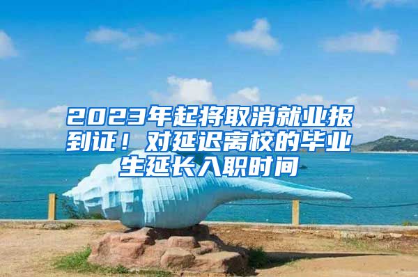 2023年起将取消就业报到证！对延迟离校的毕业生延长入职时间