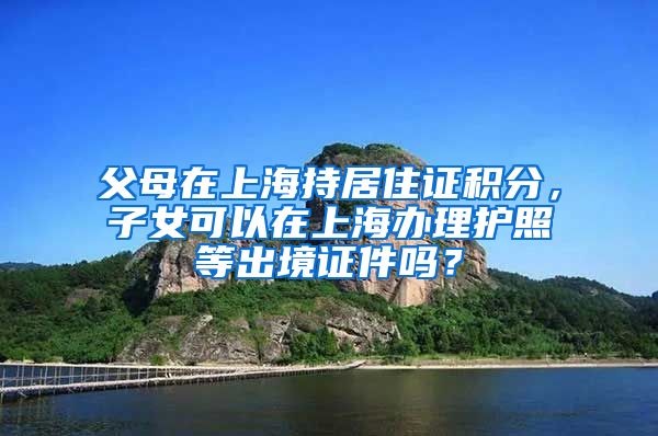 父母在上海持居住证积分，子女可以在上海办理护照等出境证件吗？