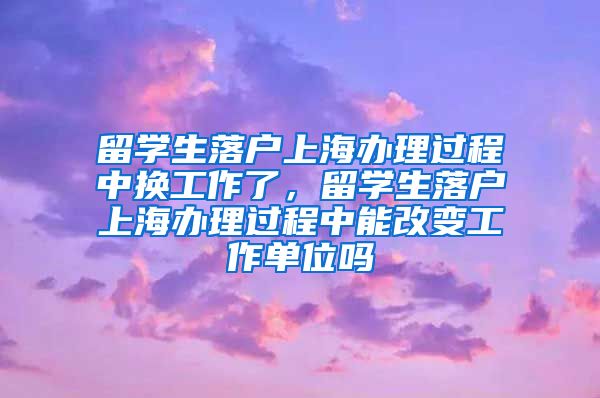 留学生落户上海办理过程中换工作了，留学生落户上海办理过程中能改变工作单位吗