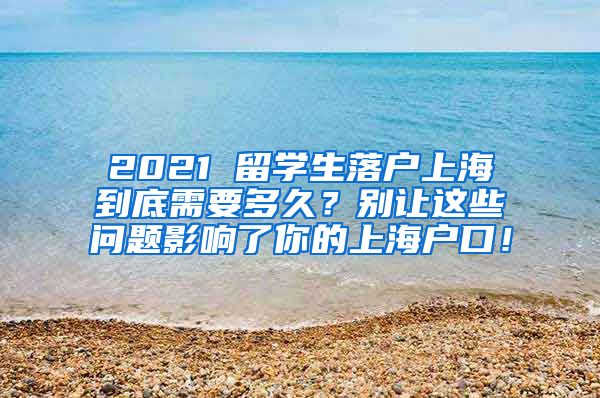 2021 留学生落户上海到底需要多久？别让这些问题影响了你的上海户口！