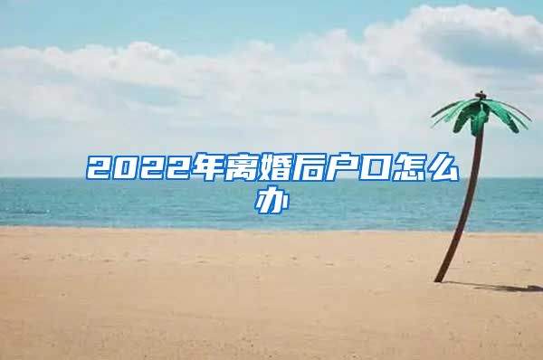 2022年离婚后户口怎么办