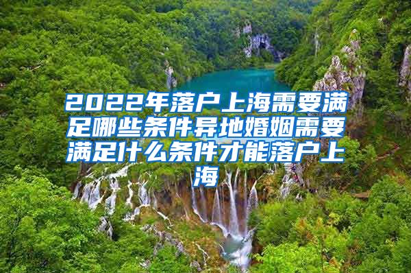 2022年落户上海需要满足哪些条件异地婚姻需要满足什么条件才能落户上海