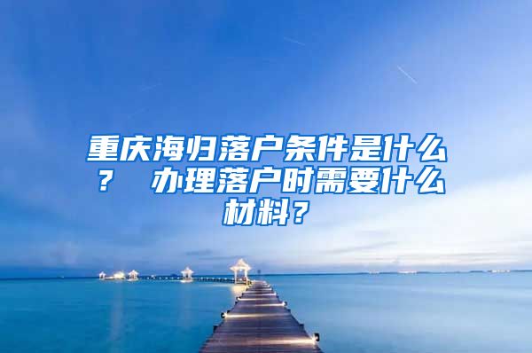 重庆海归落户条件是什么？ 办理落户时需要什么材料？