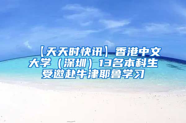 【天天时快讯】香港中文大学（深圳）13名本科生受邀赴牛津耶鲁学习