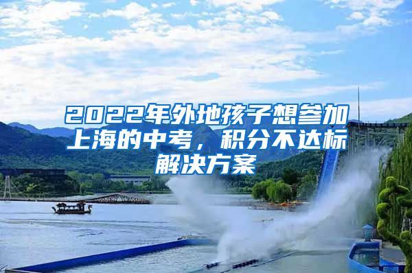 2022年外地孩子想参加上海的中考，积分不达标解决方案