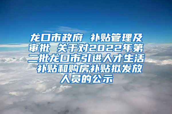 龙口市政府 补贴管理及审批 关于对2022年第二批龙口市引进人才生活 补贴和购房补贴拟发放人员的公示