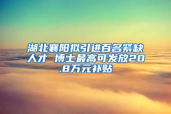 湖北襄阳拟引进百名紧缺人才 博士最高可发放20.8万元补贴