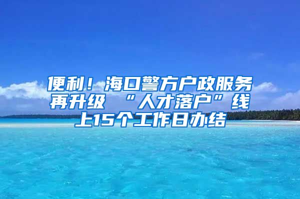 便利！海口警方户政服务再升级 “人才落户”线上15个工作日办结