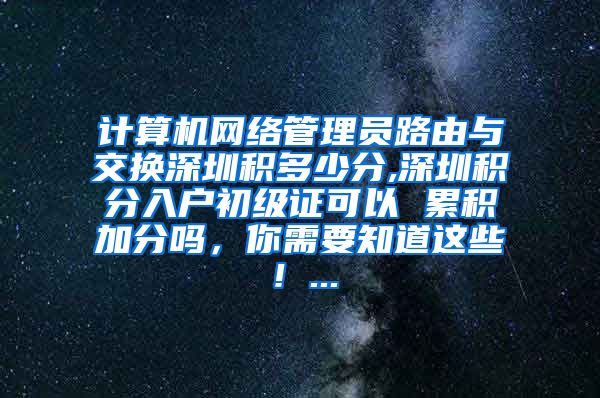 计算机网络管理员路由与交换深圳积多少分,深圳积分入户初级证可以 累积加分吗，你需要知道这些！...