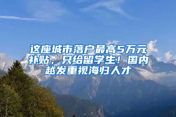 这座城市落户最高5万元补贴，只给留学生！国内越发重视海归人才