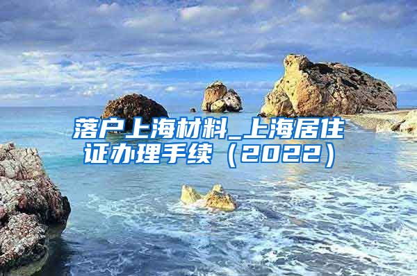 落户上海材料_上海居住证办理手续（2022）