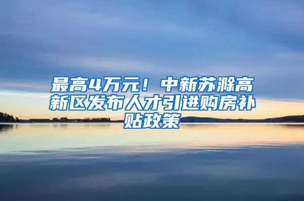 最高4万元！中新苏滁高新区发布人才引进购房补贴政策