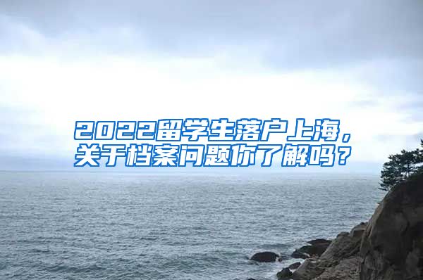 2022留学生落户上海，关于档案问题你了解吗？