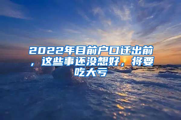 2022年目前户口迁出前，这些事还没想好，将要吃大亏