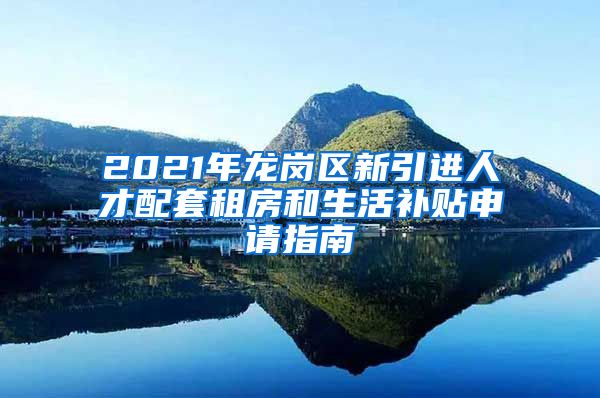 2021年龙岗区新引进人才配套租房和生活补贴申请指南