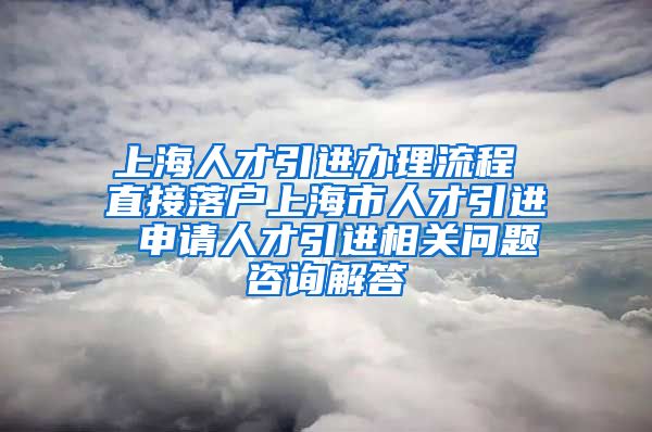 上海人才引进办理流程 直接落户上海市人才引进 申请人才引进相关问题咨询解答