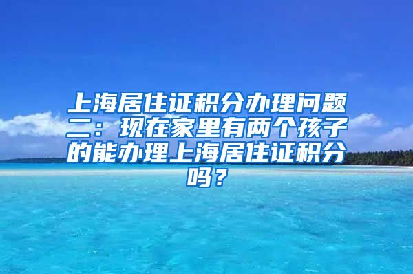 上海居住证积分办理问题二：现在家里有两个孩子的能办理上海居住证积分吗？