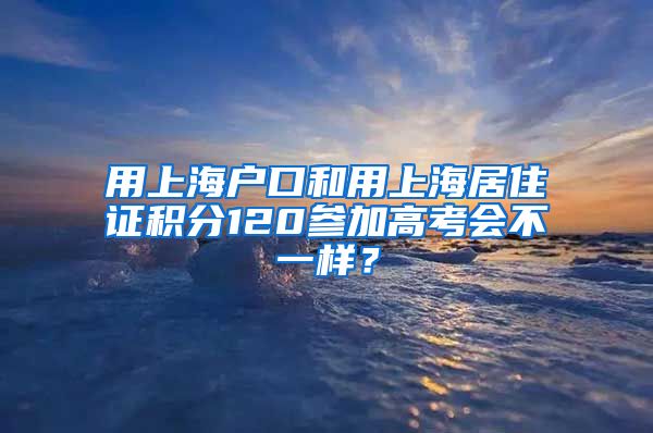 用上海户口和用上海居住证积分120参加高考会不一样？